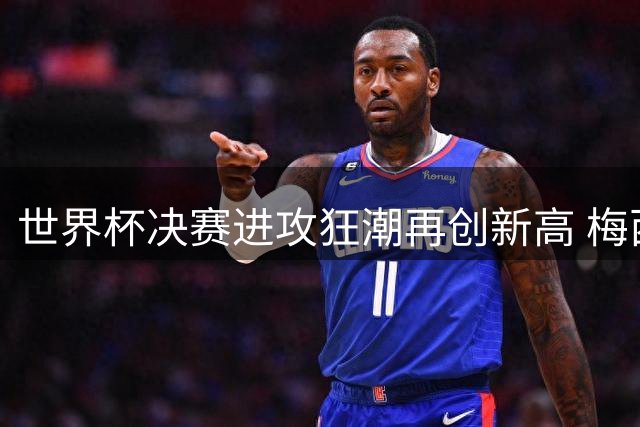 世界杯决赛进攻狂潮再创新高 梅西冲击三冠王历史纪录
