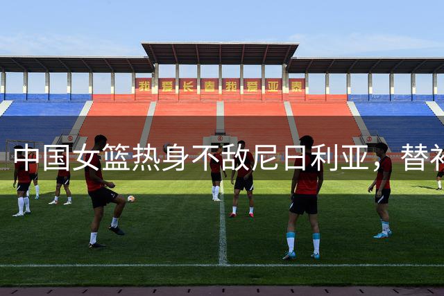中国女篮热身不敌尼日利亚，替补中锋刘禹彤得分见零