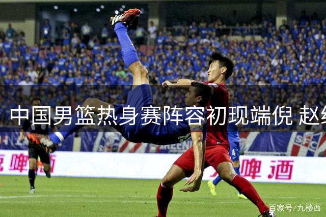 中国男篮热身赛阵容初现端倪 赵继伟胡金秋领衔新老搭配