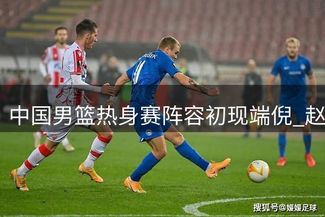 中国男篮热身赛阵容初现端倪 赵继伟胡金秋领衔新老搭配