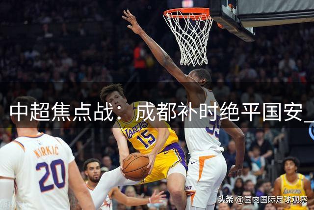 中超焦点战：成都补时绝平国安 张玉宁双响难救主