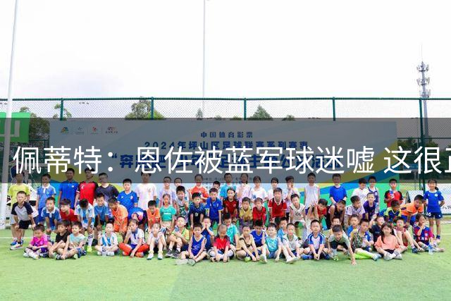 佩蒂特：恩佐被蓝军球迷嘘 这很正常；曼城确实需要他这样的球员
