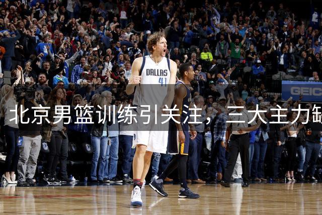 北京男篮训练引关注，三大主力缺席国家队引质疑