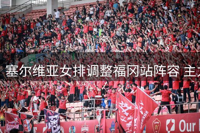 塞尔维亚女排调整福冈站阵容 主力缺席备战奥运