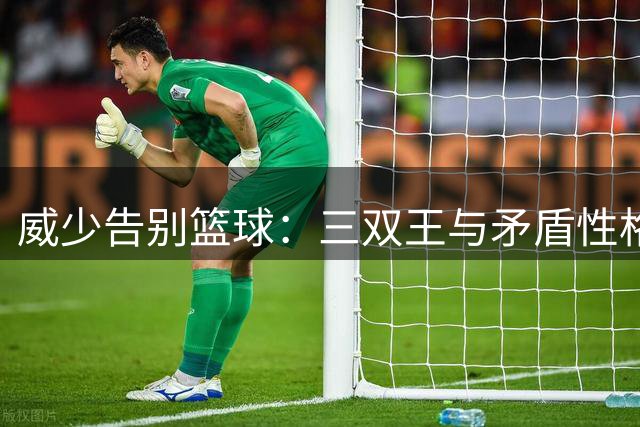 威少告别篮球：三双王与矛盾性格背后的温暖故事