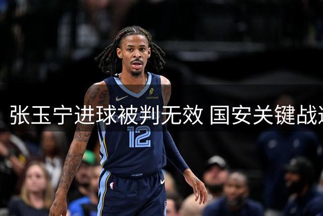 张玉宁进球被判无效 国安关键战遭遇越位争议