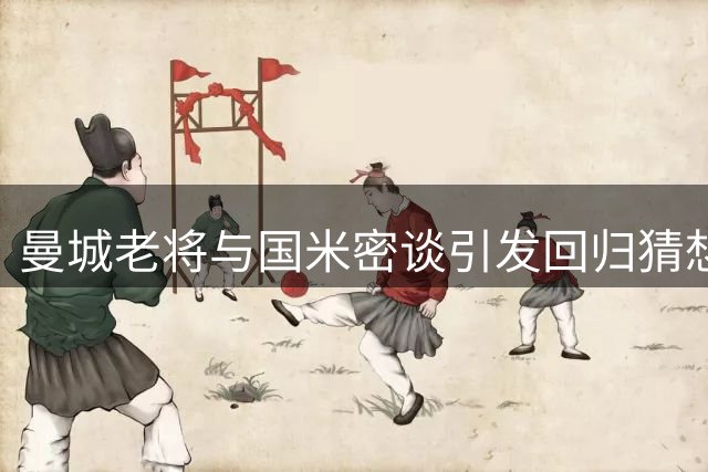 曼城老将与国米密谈引发回归猜想 夏季转会窗口暗流涌动