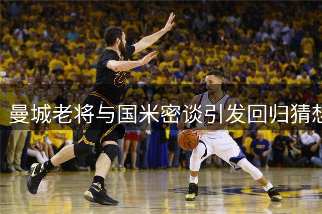曼城老将与国米密谈引发回归猜想 夏季转会窗口暗流涌动