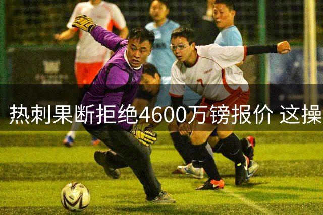 热刺果断拒绝4600万镑报价 这操作让阿森纳急得直跺脚