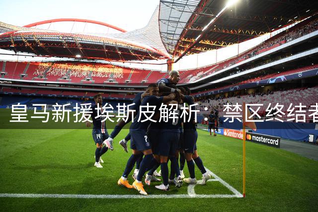 皇马新援埃斯皮解析：禁区终结者如何重塑银河战舰进攻体系