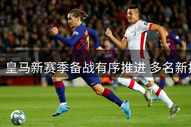 皇马新赛季备战有序推进 多名新援参与首次合练