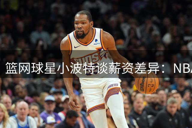 篮网球星小波特谈薪资差异：NBA与WNBA收入悬殊令人羞愧