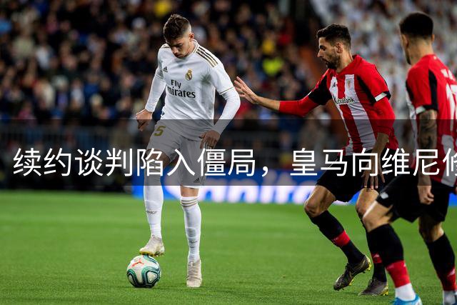 续约谈判陷入僵局，皇马向维尼修斯下达“不签字就卖人”通牒