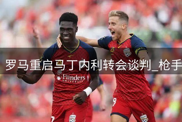 罗马重启马丁内利转会谈判 枪手边缘人有望登陆意甲