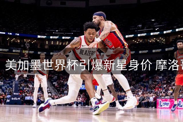 美加墨世界杯引爆新星身价 摩洛哥18岁天才领跑U18球员估值榜