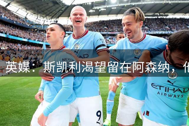 英媒：斯凯利渴望留在阿森纳，他将全部精力集中在足球本身