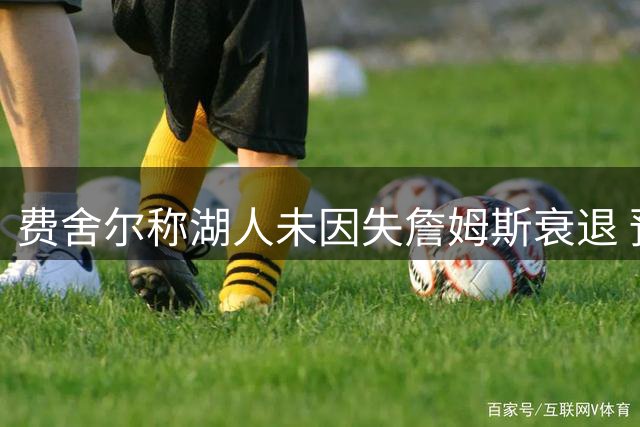 费舍尔称湖人未因失詹姆斯衰退 预计东契奇新季出战70场