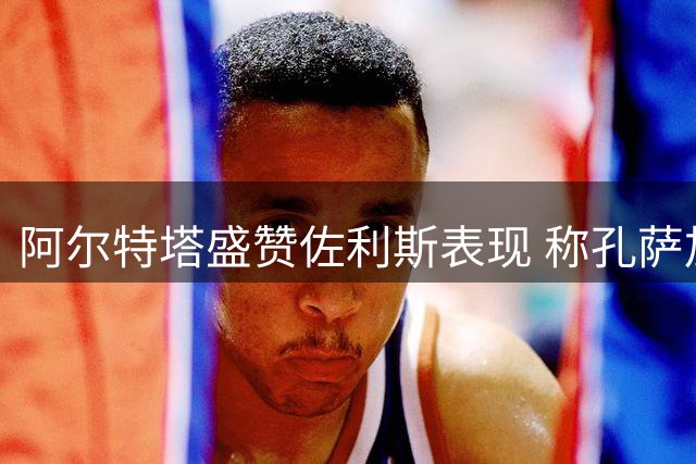 阿尔特塔盛赞佐利斯表现 称孔萨加盟补强枪手防线