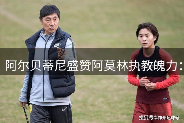 阿尔贝蒂尼盛赞阿莫林执教魄力：敢于启用新人是关键