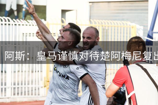 阿斯：皇马谨慎对待楚阿梅尼复出，他大概率无缘踢国米