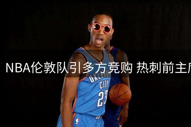 NBA伦敦队引多方竞购 热刺前主席莱维参与角逐